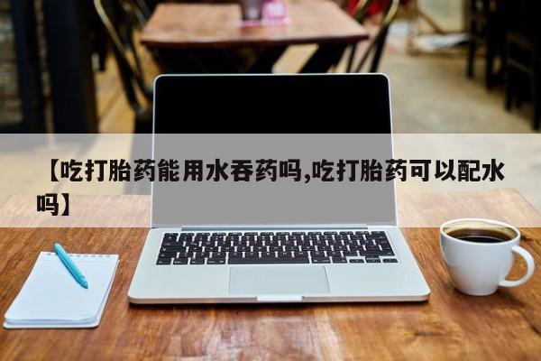 流产药购买【吃打胎药能用水吞药吗,吃打胎药可以配水吗】