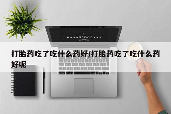 流产药购买打胎药吃了吃什么药好/打胎药吃了吃什么药好呢