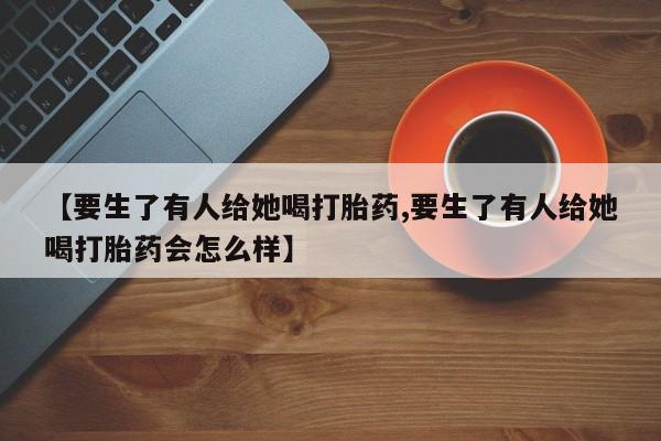流产药购买【要生了有人给她喝打胎药,要生了有人给她喝打胎药会怎么样】