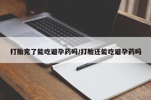 流产药购买打胎完了能吃避孕药吗/打胎还能吃避孕药吗