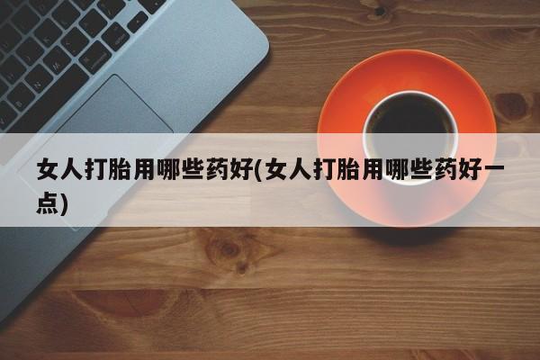 流产药购买女人打胎用哪些药好(女人打胎用哪些药好一点)