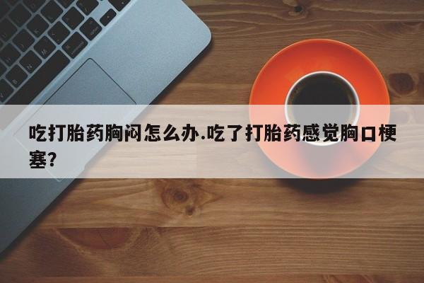 流产药购买吃打胎药胸闷怎么办.吃了打胎药感觉胸口梗塞？