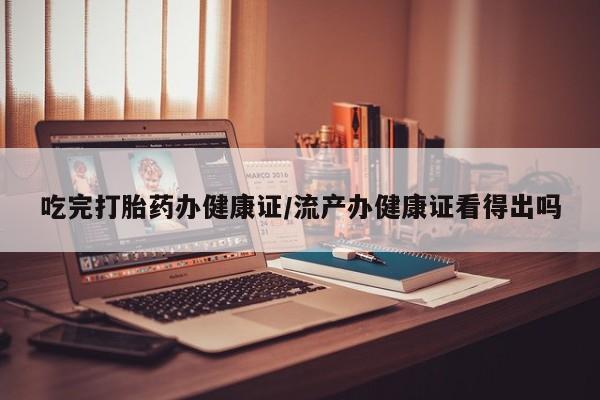 流产药购买吃完打胎药办健康证/流产办健康证看得出吗