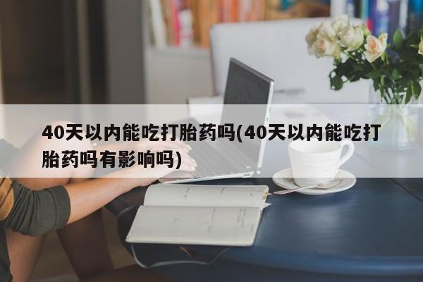 流产药购买40天以内能吃打胎药吗(40天以内能吃打胎药吗有影响吗)