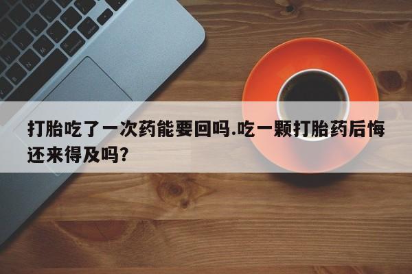 流产药购买打胎吃了一次药能要回吗.吃一颗打胎药后悔还来得及吗？