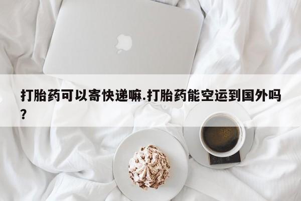 流产药购买打胎药可以寄快递嘛.打胎药能空运到国外吗？