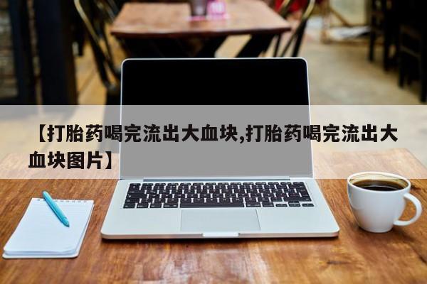 流产药购买【打胎药喝完流出大血块,打胎药喝完流出大血块图片】