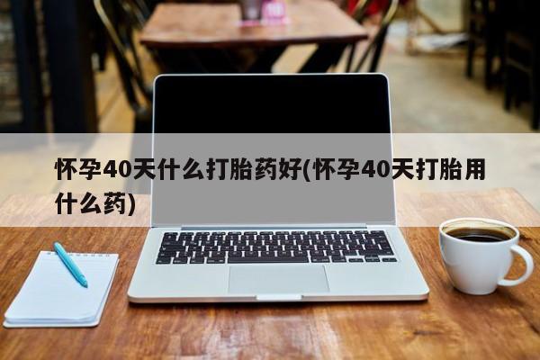 流产药购买怀孕40天什么打胎药好(怀孕40天打胎用什么药)