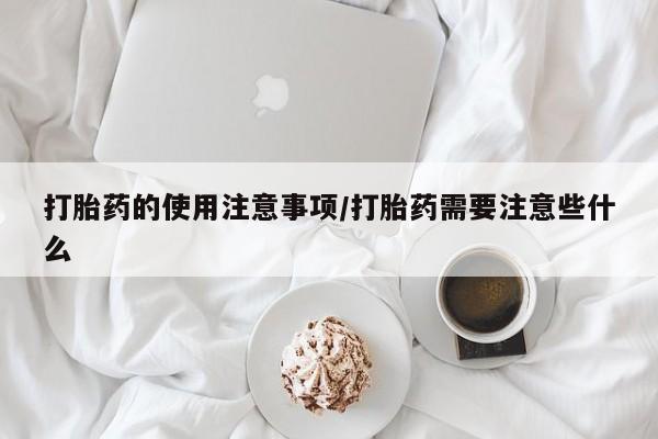 流产药购买打胎药的使用注意事项/打胎药需要注意些什么