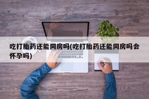 流产药购买吃打胎药还能同房吗(吃打胎药还能同房吗会怀孕吗)
