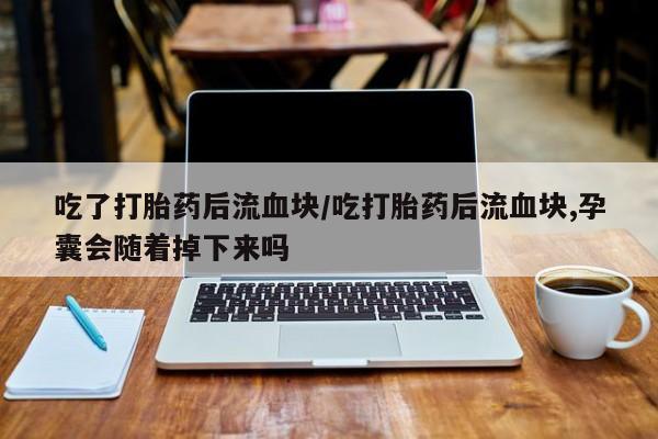 流产药购买吃了打胎药后流血块/吃打胎药后流血块,孕囊会随着掉下来吗