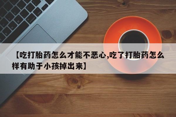 流产药购买【吃打胎药怎么才能不恶心,吃了打胎药怎么样有助于小孩掉出来】