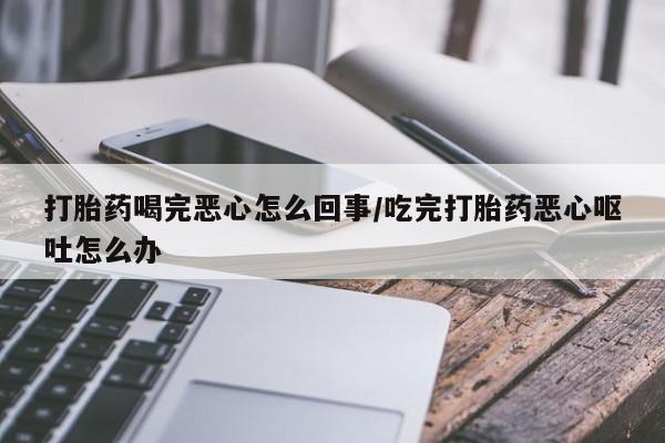 流产药购买打胎药喝完恶心怎么回事/吃完打胎药恶心呕吐怎么办