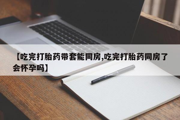流产药购买【吃完打胎药带套能同房,吃完打胎药同房了会怀孕吗】