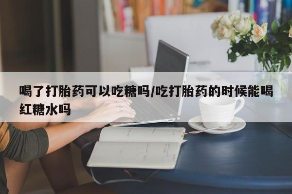 流产药购买喝了打胎药可以吃糖吗/吃打胎药的时候能喝红糖水吗