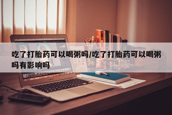 流产药购买吃了打胎药可以喝粥吗/吃了打胎药可以喝粥吗有影响吗