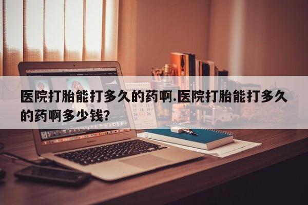 流产药购买医院打胎能打多久的药啊.医院打胎能打多久的药啊多少钱？