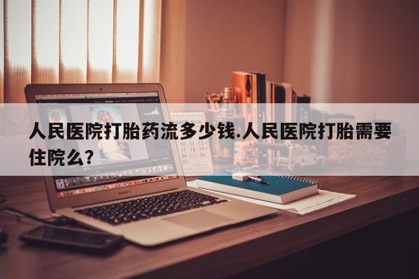 流产药购买人民医院打胎药流多少钱.人民医院打胎需要住院么？