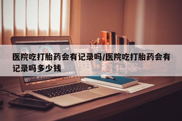 流产药购买医院吃打胎药会有记录吗/医院吃打胎药会有记录吗多少钱