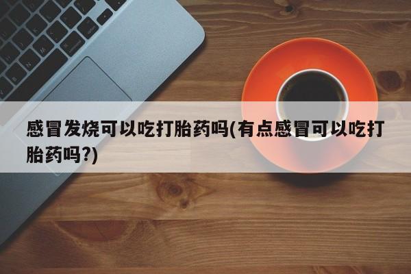 流产药购买感冒发烧可以吃打胎药吗(有点感冒可以吃打胎药吗?)