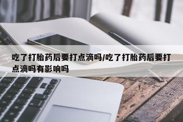 流产药购买吃了打胎药后要打点滴吗/吃了打胎药后要打点滴吗有影响吗