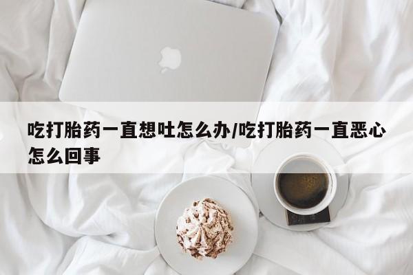 流产药购买吃打胎药一直想吐怎么办/吃打胎药一直恶心怎么回事