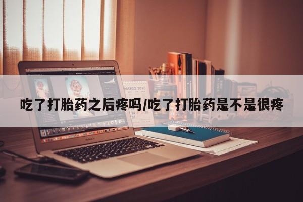 流产药购买吃了打胎药之后疼吗/吃了打胎药是不是很疼