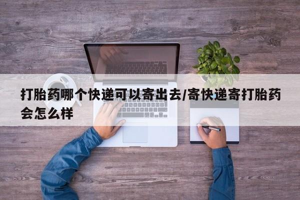 流产药购买打胎药哪个快递可以寄出去/寄快递寄打胎药会怎么样