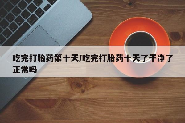 流产药购买吃完打胎药第十天/吃完打胎药十天了干净了正常吗