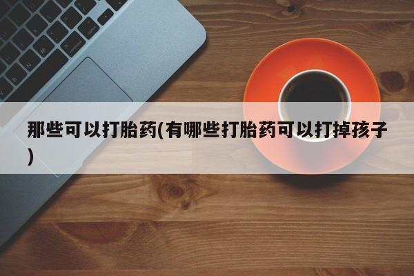 流产药购买那些可以打胎药(有哪些打胎药可以打掉孩子)
