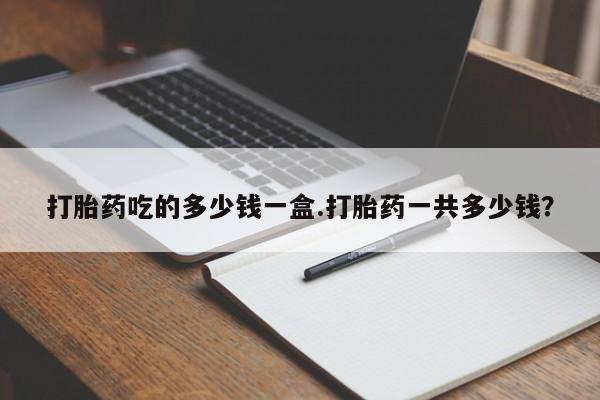 流产药购买打胎药吃的多少钱一盒.打胎药一共多少钱？