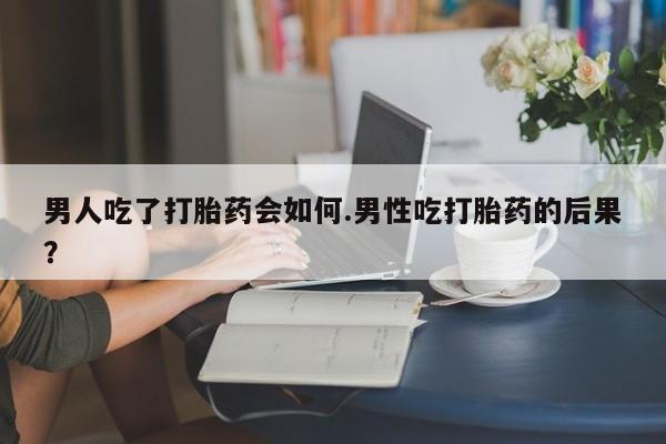 流产药购买男人吃了打胎药会如何.男性吃打胎药的后果？