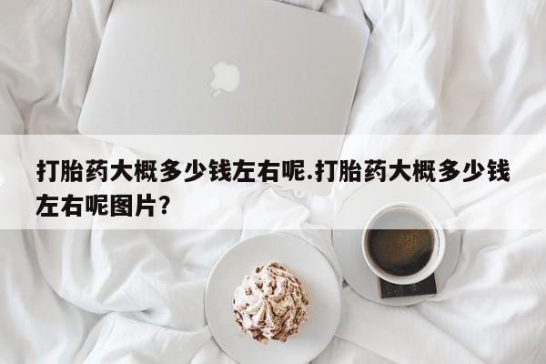 流产药购买打胎药大概多少钱左右呢.打胎药大概多少钱左右呢图片？