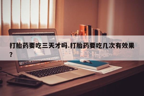 流产药购买打胎药要吃三天才吗.打胎药要吃几次有效果？
