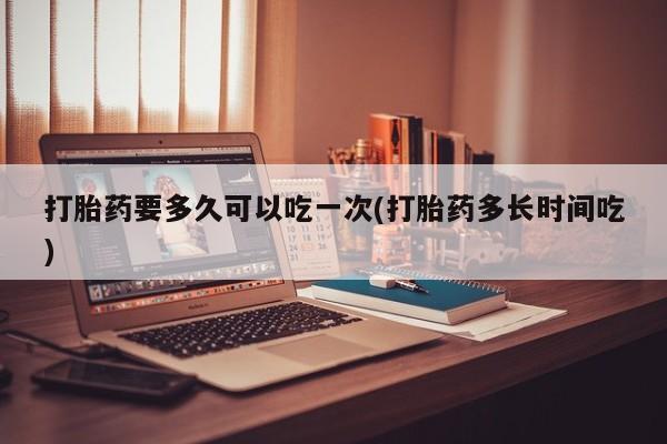 流产药购买打胎药要多久可以吃一次(打胎药多长时间吃)