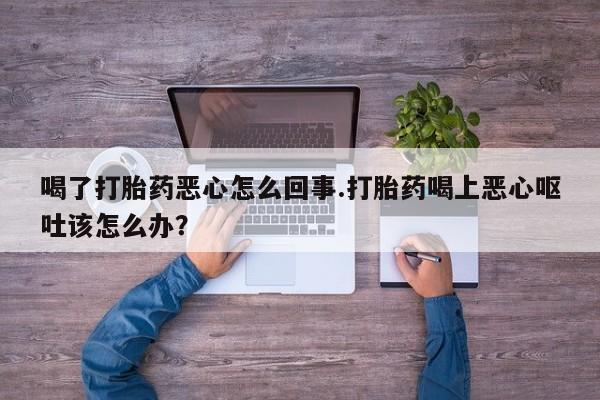 流产药购买喝了打胎药恶心怎么回事.打胎药喝上恶心呕吐该怎么办？