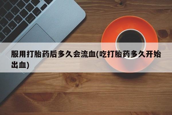 流产药购买服用打胎药后多久会流血(吃打胎药多久开始出血)