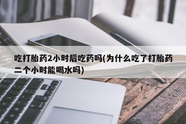 流产药购买吃打胎药2小时后吃药吗(为什么吃了打胎药二个小时能喝水吗)