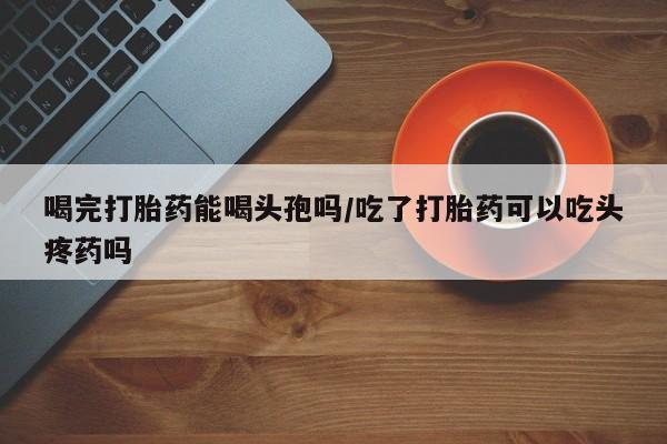 流产药购买喝完打胎药能喝头孢吗/吃了打胎药可以吃头疼药吗
