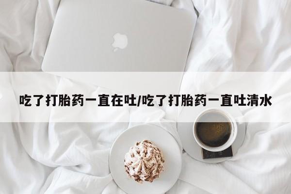 流产药购买吃了打胎药一直在吐/吃了打胎药一直吐清水