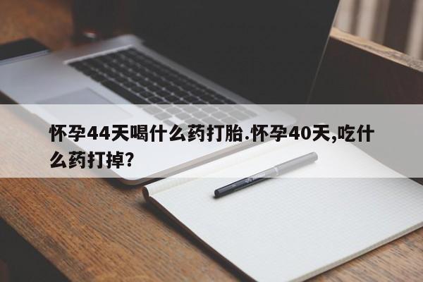 流产药购买怀孕44天喝什么药打胎.怀孕40天,吃什么药打掉？