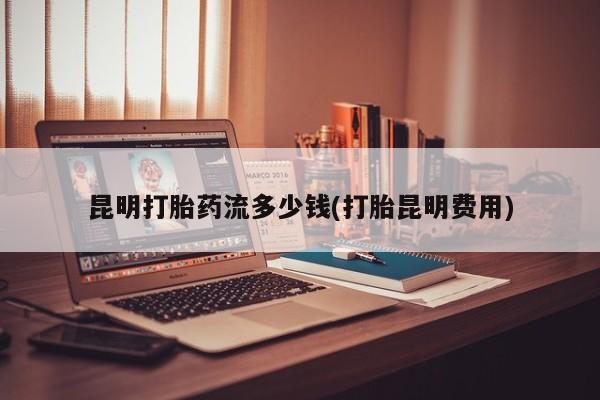 流产药购买昆明打胎药流多少钱(打胎昆明费用)