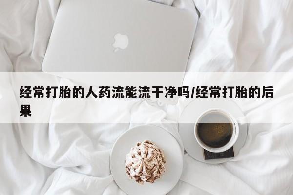 流产药购买经常打胎的人药流能流干净吗/经常打胎的后果