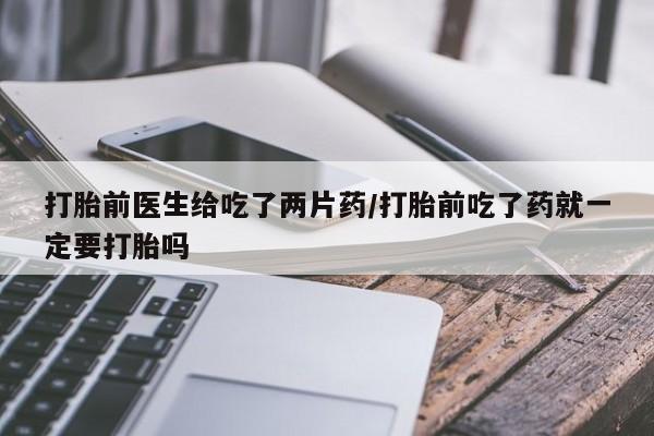 流产药购买打胎前医生给吃了两片药/打胎前吃了药就一定要打胎吗
