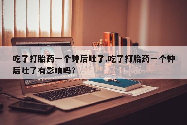 流产药购买吃了打胎药一个钟后吐了.吃了打胎药一个钟后吐了有影响吗？