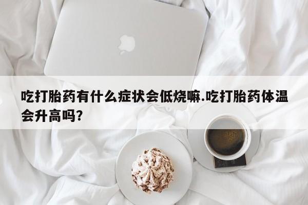 流产药购买吃打胎药有什么症状会低烧嘛.吃打胎药体温会升高吗？
