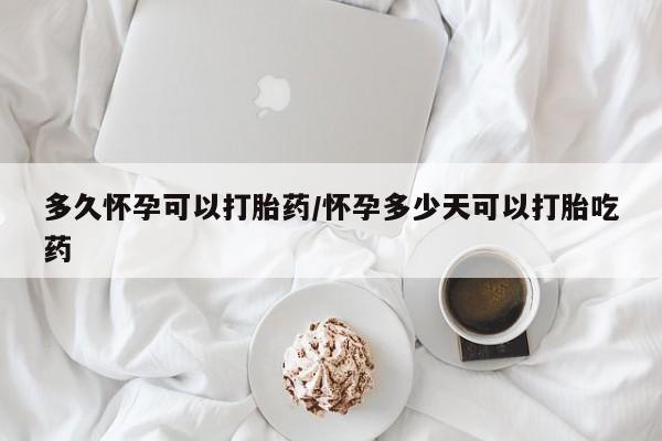 流产药购买多久怀孕可以打胎药/怀孕多少天可以打胎吃药