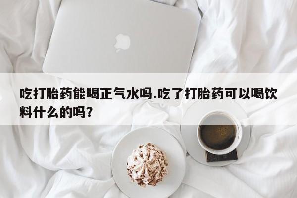流产药购买吃打胎药能喝正气水吗.吃了打胎药可以喝饮料什么的吗？