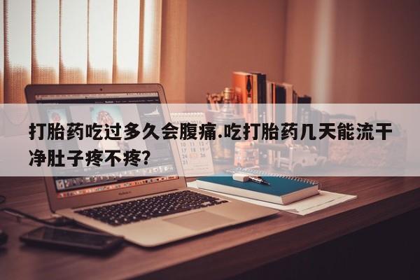 流产药购买打胎药吃过多久会腹痛.吃打胎药几天能流干净肚子疼不疼？
