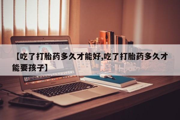 流产药购买【吃了打胎药多久才能好,吃了打胎药多久才能要孩子】